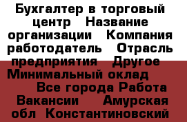 Бухгалтер в торговый центр › Название организации ­ Компания-работодатель › Отрасль предприятия ­ Другое › Минимальный оклад ­ 18 000 - Все города Работа » Вакансии   . Амурская обл.,Константиновский р-н